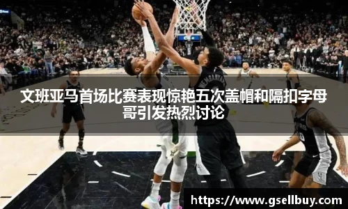 文班亚马首场比赛表现惊艳五次盖帽和隔扣字母哥引发热烈讨论